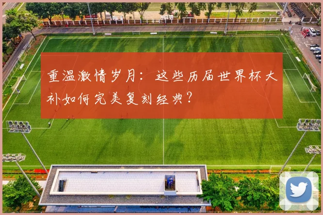 重温激情岁月：这些历届世界杯大补如何完美复刻经典？