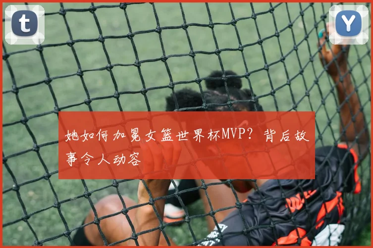 她如何加冕女篮世界杯MVP？背后故事令人动容