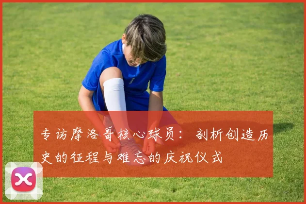 专访摩洛哥核心球员：剖析创造历史的征程与难忘的庆祝仪式