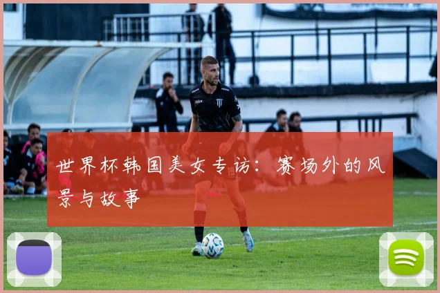 世界杯韩国美女专访：赛场外的风景与故事