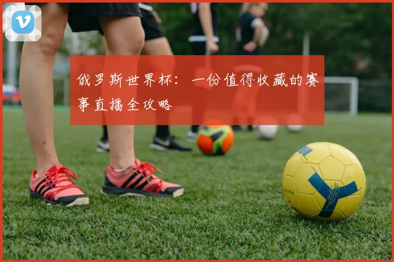 俄罗斯世界杯：一份值得收藏的赛事直播全攻略