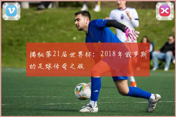 揭秘第21届世界杯：2018年俄罗斯的足球传奇之旅