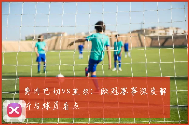 费内巴切vs里尔：欧冠赛事深度解析与球员看点