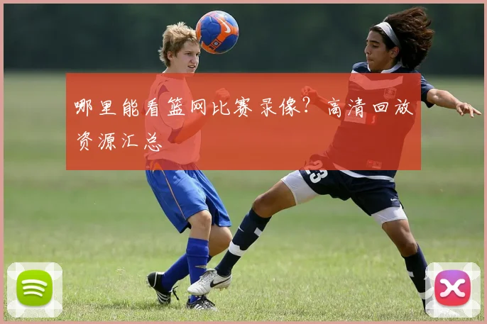 哪里能看篮网比赛录像？高清回放资源汇总