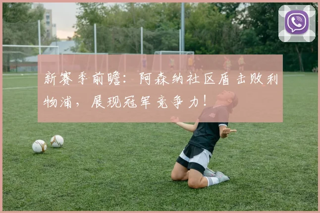 新赛季前瞻:阿森纳社区盾击败利物浦,展现冠军竞争力!