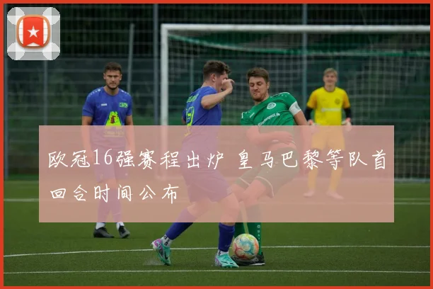 欧冠16强赛程出炉 皇马巴黎等队首回合时间公布