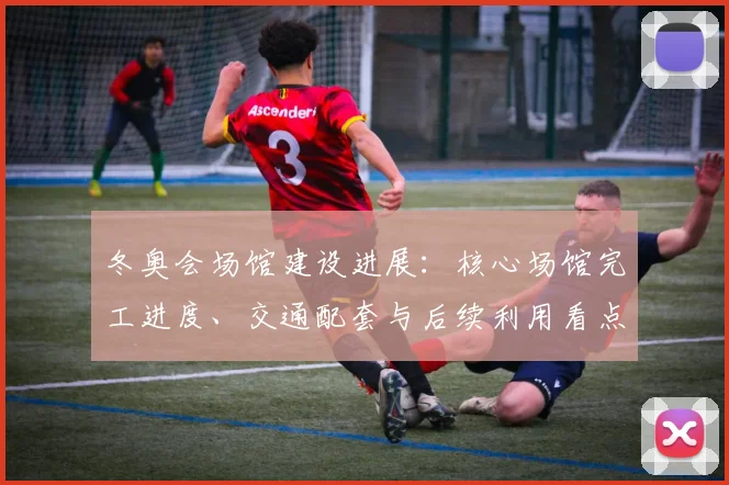 冬奥会场馆建设进展：核心场馆完工进度、交通配套与后续利用看点详解