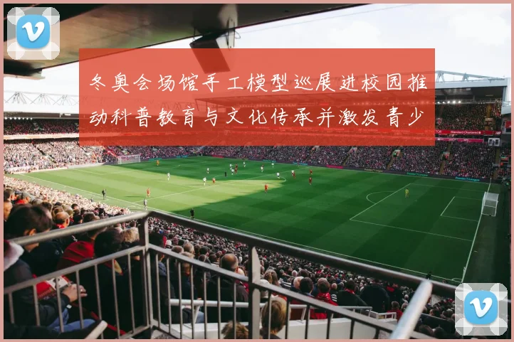 冬奥会场馆手工模型巡展进校园推动科普教育与文化传承并激发青少年兴趣