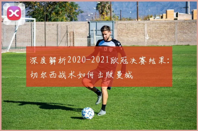 深度解析2020-2021欧冠决赛结果：切尔西战术如何击败曼城
