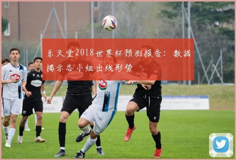 乐天堂2018世界杯预测报告:数据揭示各小组出线形势