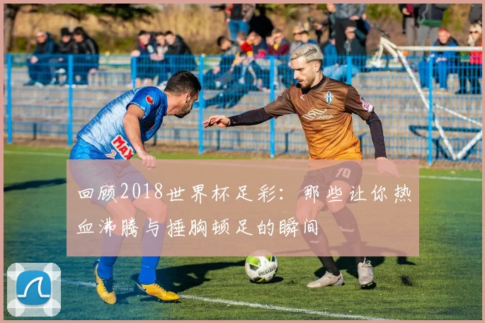 回顾2018世界杯足彩：那些让你热血沸腾与捶胸顿足的瞬间