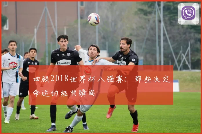 回顾2018世界杯八强赛：那些决定命运的经典瞬间