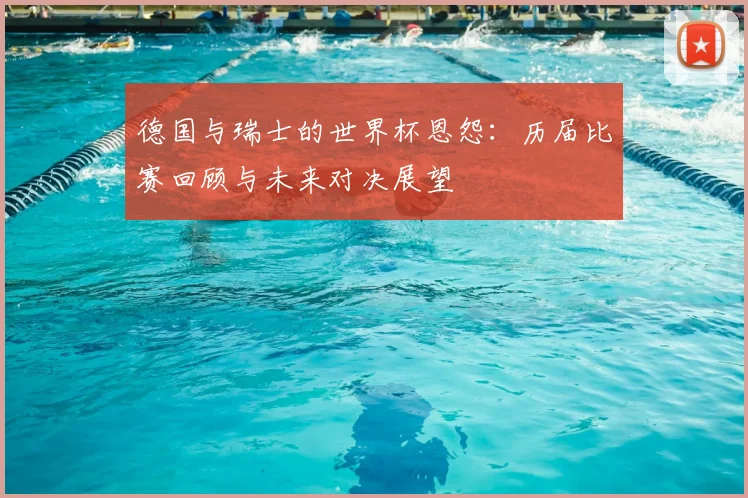 德国与瑞士的世界杯恩怨：历届比赛回顾与未来对决展望