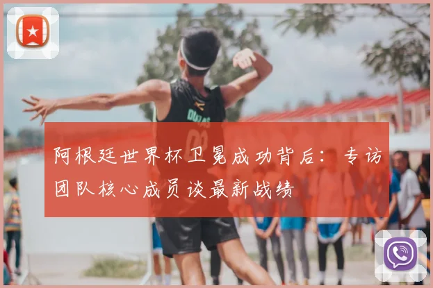 阿根廷世界杯卫冕成功背后:专访团队核心成员谈最新战绩