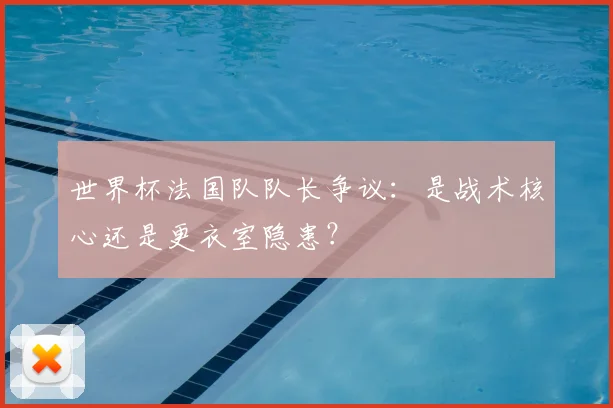 世界杯法国队队长争议：是战术核心还是更衣室隐患？