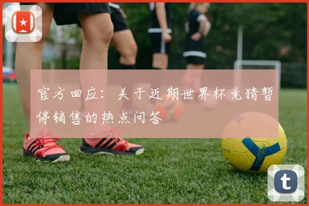 官方回应:关于近期世界杯竞猜暂停销售的热点问答