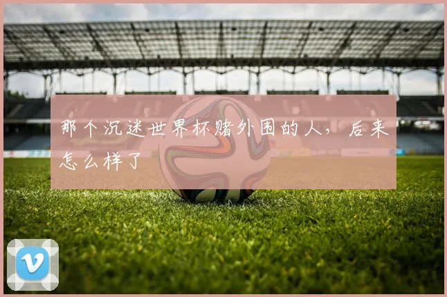 那个沉迷世界杯赌外围的人,后来怎么样了