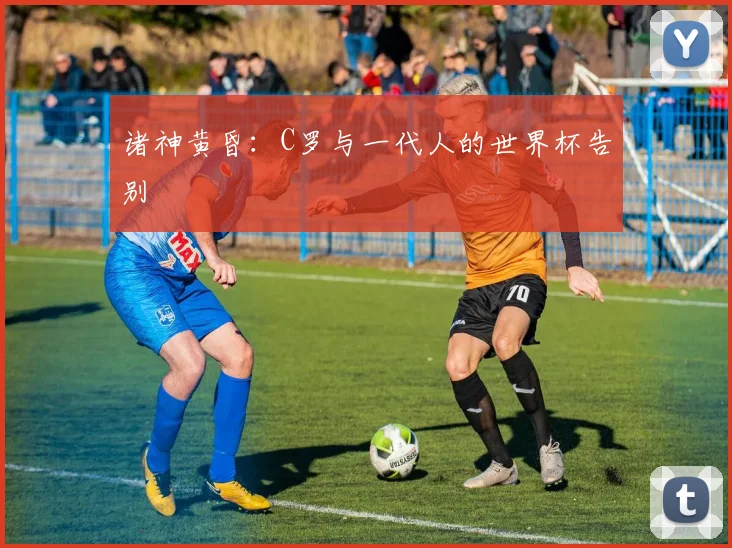 诸神黄昏：C罗与一代人的世界杯告别