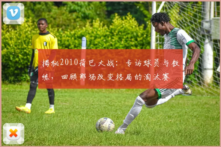揭秘2010荷巴大战：专访球员与教练，回顾那场改变格局的淘汰赛