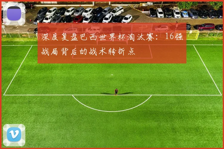深度复盘巴西世界杯淘汰赛:16强战局背后的战术转折点