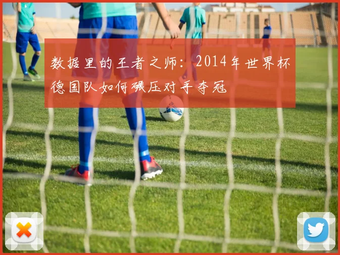 数据里的王者之师：2014年世界杯德国队如何碾压对手夺冠