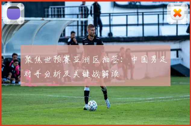 聚焦世预赛亚洲区抽签:中国男足对手分析及关键战解读