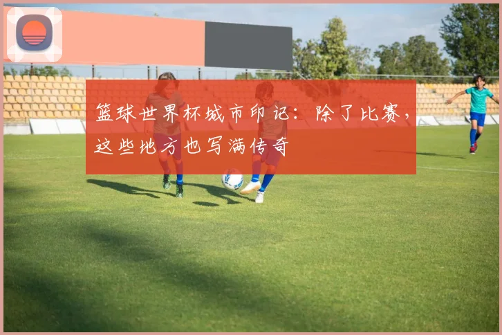 篮球世界杯城市印记:除了比赛,这些地方也写满传奇