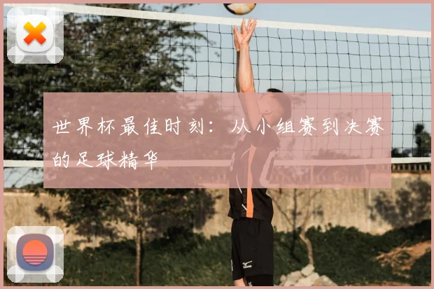世界杯最佳时刻:从小组赛到决赛的足球精华
