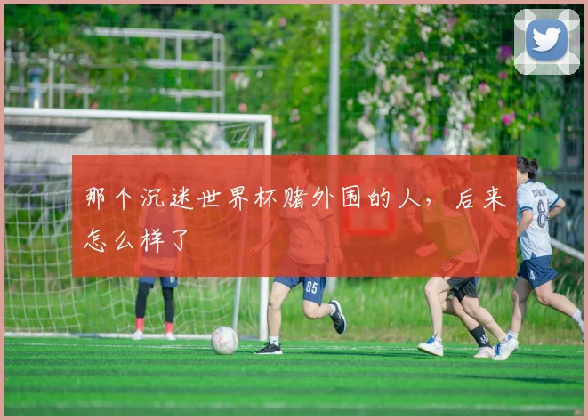 那个沉迷世界杯赌外围的人,后来怎么样了