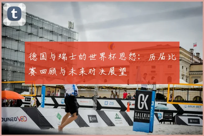 德国与瑞士的世界杯恩怨:历届比赛回顾与未来对决展望