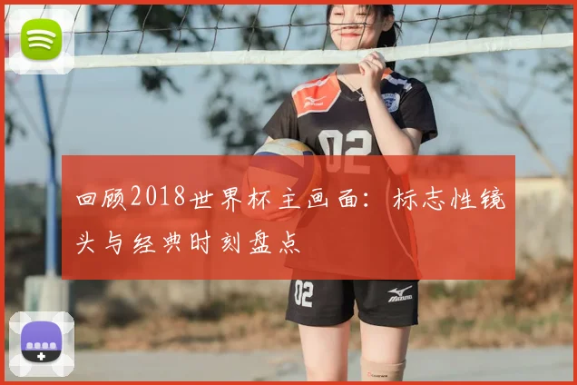回顾2018世界杯主画面：标志性镜头与经典时刻盘点