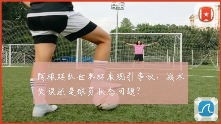 阿根廷队世界杯表现引争议，战术失误还是球员状态问题？