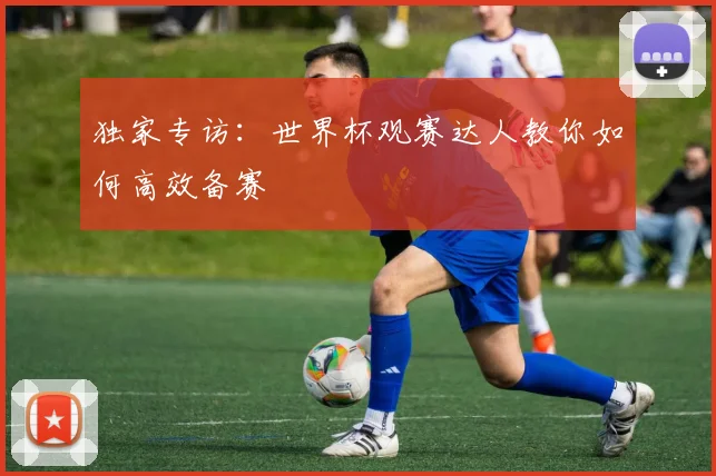 独家专访:世界杯观赛达人教你如何高效备赛