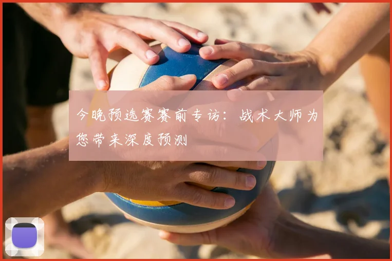 今晚预选赛赛前专访:战术大师为您带来深度预测